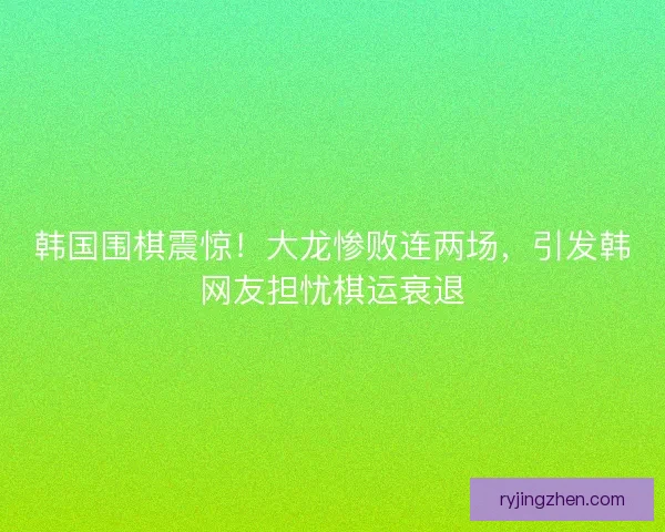韩国围棋震惊！大龙惨败连两场，引发韩网友担忧棋运衰退