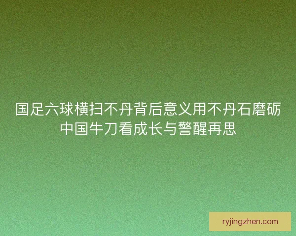 国足六球横扫不丹背后意义用不丹石磨砺中国牛刀看成长与警醒再思
