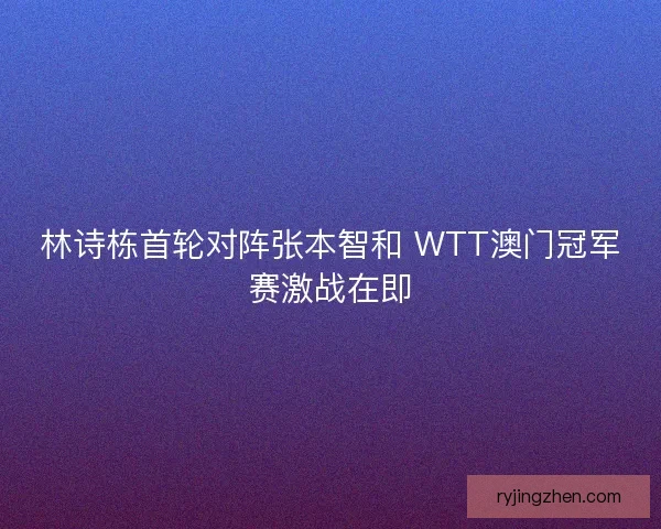 林诗栋首轮对阵张本智和 WTT澳门冠军赛激战在即