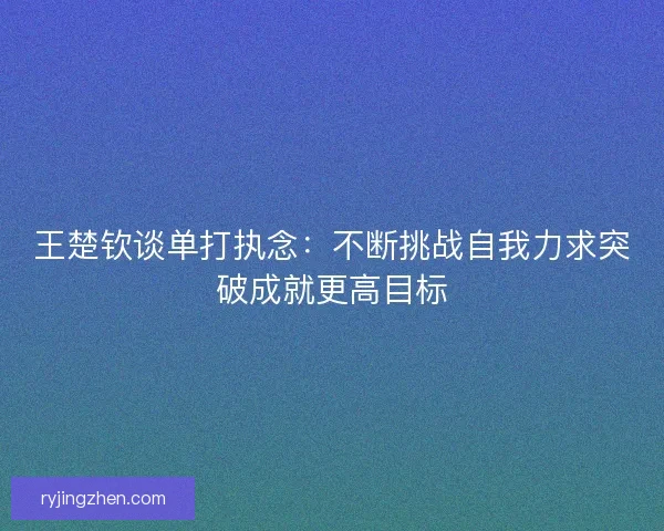 王楚钦谈单打执念：不断挑战自我力求突破成就更高目标